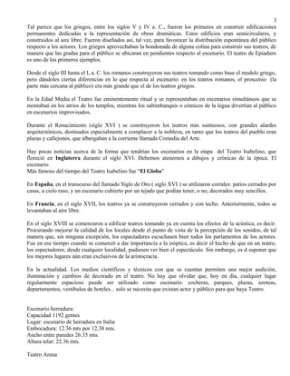 Tal parece que los griegos, entre los siglos V y IV a. C., fueron los primeros en construir edificaciones 
permanentes dedicadas a la representación de obras dramáticas. Estos edificios eran semicirculares, y 
construidos al aire libre. Fueron diseñados así, tal vez, para favorecer la distribución espontánea del público 
respecto a los actores. Los griegos aprovechaban la hondonada de alguna colina para construir sus teatros, de 
manera que las gradas para el público se ubicaran en pendientes respecto al escenario. El teatro de Epiaduro 
es uno de los primeros ejemplos. 
Desde el siglo III hasta el I, a. C. los romanos construyeron sus teatros tomando como base el modelo griego, 
pero dándoles ciertas diferencias en lo que respecta al escenario: en los teatros romanos, el proscenio (la 
parte más cercana al público) era más grande que el de los teatros griegos. 
En la Edad Media el Teatro fue eminentemente ritual y se representaban en escenarios simultáneos que se 
montaban en los atrios de los templos, mientras los saltimbanquis o cómicos de la legua divertían al público 
en escenarios improvisados. 
Durante el Renacimiento (siglo XVI ) se construyeron los teatros más suntuosos, con grandes alardes 
arquitectónicos, destinados especialmente a complacer a la nobleza, en tanto que los teatros del pueblo eran 
plazas y callejones, que albergaban a la corriente llamada Comedia del Arte. 
Hay pocas noticias acerca de la forma que tendrían los escenarios en la etapa del Teatro Isabelino, que 
floreció en Inglaterra durante el siglo XVI. Debemos atenernos a dibujos y crónicas de la época. El 
escenario 
Más famoso del tiempo del Teatro Isabelino fue “El Globo” 
En España, en el transcurso del llamado Siglo de Oro ( siglo XVI ) se utilizaron corrales: patios cerrados por 
casas, a cielo raso, y un escenario cubierto por un tejado que podían tener, o no, decorados muy sencillos. 
En Francia, en el siglo XVII, los teatros ya se construyeron cerrados y con techo. Anteriormente, todos se 
levantaban al aire libre. 
En el siglo XVIII se comenzaron a edificar teatros tomando ya en cuenta los efectos de la acústica, es decir. 
Procurando mejorar la calidad de los locales desde el punto de vista de la percepción de los sonidos, de tal 
manera que, sin ninguna excepción, los espectadores escuchasen bien todos los parlamentos de los actores. 
Fue en ese tiempo cuando se comenzó a dar importancia a la isóptica, es decir el hecho de que en un teatro, 
los espectadores, desde cualquier localidad, pudiesen ver bien el espectáculo. Sin embargo, es d suponer que 
los mejores lugares aún eran exclusivos de la aristocracia. 
En la actualidad. Los medios científicos y técnicos con que se cuentan permiten una mejor audición, 
iluminación y cambios de decorado en el teatro. No hay que olvidar que, hoy en día, cualquier lugar 
regularmente espacioso puede ser utilizado como escenario: cocheras, parques, plazas, azoteas, 
departamentos, vestíbulos de hoteles... solo se necesita que existan actor y público para que haya Teatro. 
Escenario herradura: 
Capacidad 1192 gentes 
Lugar: escenario de herradura en Italia 
Embocadura: 12.36 mts por 12,38 mts. 
Ancho entre paredes 26.35 mts. 
Altura telar: 22.36 mts. 
Teatro Arena 
3 
 