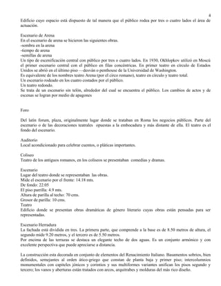 4 
Edificio cuyo espacio está dispuesto de tal manera que el público rodea por tres o cuatro lados el área de 
actuación. 
Escenario de Arena 
En el escenario de arena se hicieron las siguientes obras. 
-sombra en la arena 
-tiempo de arena 
-semillas de arena 
Un tipo de escenificación central con público por tres o cuatro lados. En 1930, Okhlopkov utilizó en Moscú 
el primer escenario central con el público en filas concéntricas. En primer teatro en círculo de Estados 
Unidos se abrió en el último piso —desván o penthouse de la Universidad de Washington. 
Es equivalente de los nombres teatro Arena (por el circo romano), teatro en círculo y teatro total. 
Un escenario rodeado en los cuatro costados por el público. 
Un teatro redondo. 
Se trata de un escenario sin telón, alrededor del cual se encuentra el público. Los cambios de actos y de 
escenas se logran por medio de apagones 
Foro 
Del latín forum, plaza, originalmente lugar donde se trataban en Roma los negocios públicos. Parte del 
escenario o de las decoraciones teatrales opuestas a la embocadura y más distante de ella. El teatro es el 
fondo del escenario. 
Auditorio 
Local acondicionado para celebrar cuentos, o pláticas importantes. 
Coliseo 
Teatro de los antiguos romanos, en los coliseos se presentaban comedias y dramas. 
Escenario 
Lugar del teatro donde se representaban las obras. 
Mide el escenario por el frente: 14.18 mts. 
De fondo: 22.05 
El piso parrilla: 4.9 mts. 
Altura de parilla al techo: 70 cms. 
Grosor de parilla: 10 cms. 
Teatro 
Edificio donde se presentan obras dramáticas de género literario cuyas obras están pensadas para ser 
representadas. 
Escenario Herradura 
La fachada está dividida en tres. La primera parte, que comprende a la base es de 8.50 metros de altura, el 
segundo mide 9.20 metros, y el tercero es de 5.50 metros. 
Por encima de las terrazas se destaca un elegante techo de dos aguas. Es un conjunto armónico y con 
excelente perspectiva que puede apreciarse a distancia. 
La construcción esta decorada en conjunto de elementos del Renacimiento Italiano. Basamentos sobrios, bien 
definidos, semejantes al orden ático-griego que constan de planta baja y primer piso; intercolumnios 
monumentales con capiteles jónicos y corintios y sus multiformes variantes unifican los pisos segundo y 
tercero; los vanos y aberturas están tratados con arcos, arquitrabes y molduras del más rico diseño. 
 