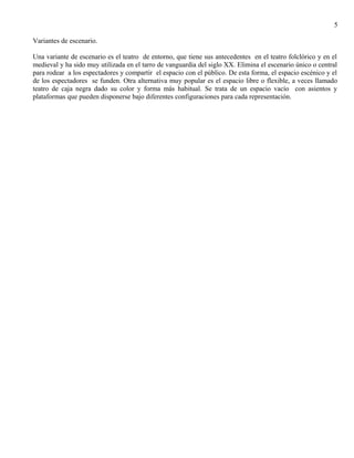 5 
Variantes de escenario. 
Una variante de escenario es el teatro de entorno, que tiene sus antecedentes en el teatro folclórico y en el 
medieval y ha sido muy utilizada en el tarro de vanguardia del siglo XX. Elimina el escenario único o central 
para rodear a los espectadores y compartir el espacio con el público. De esta forma, el espacio escénico y el 
de los espectadores se funden. Otra alternativa muy popular es el espacio libre o flexible, a veces llamado 
teatro de caja negra dado su color y forma más habitual. Se trata de un espacio vacío con asientos y 
plataformas que pueden disponerse bajo diferentes configuraciones para cada representación. 
