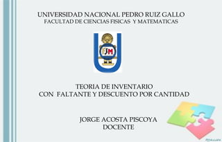UNIVERSIDAD NACIONAL PEDRO RUIZ GALLO
FACULTAD DE CIENCIAS FISICAS Y MATEMATICAS
TEORIA DE INVENTARIO
CON FALTANTE Y DESCUENTO POR CANTIDAD
JORGE ACOSTA PISCOYA
DOCENTE
 