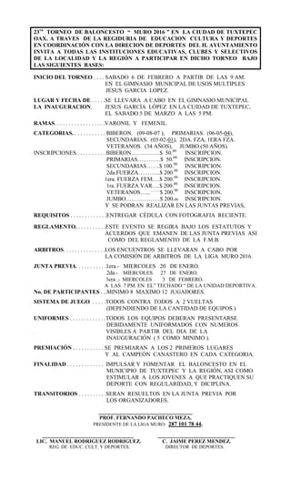 23vo
TORNEO DE BALONCESTO “ MURO 2016 ” EN LA CIUDAD DE TUXTEPEC
OAX. A TRAVES DE LA REGIDURIA DE EDUCACION CULTURA Y DEPORTES
EN COORDINACIÓN CON LA DIRECION DE DEPORTES DEL H. AYUNTAMIENTO
INVITA A TODAS LAS INSTITUCIONES EDUCATIVAS, CLUBES Y SELECTIVOS
DE LA LOCALIDAD Y LA REGIÓN A PARTICIPAR EN DICHO TORNEO BAJO
LAS SIGUIENTES BASES:
INICIO DEL TORNEO . . . . SABADO 6 DE FEBRERO A PARTIR DE LAS 9 AM.
EN EL GIMNASIO MUNICIPAL DE USOS MULTIPLES
JESUS GARCIA LOPEZ.
LUGAR Y FECHA DE . . . . .SE LLEVARA A CABO EN EL GIMNASIO MUNICIPAL
LA INAUGURACION. JESUS GARCÍA LÓPEZ EN LA CUIDAD DE TUXTEPEC,
EL SABADO 5 DE MARZO A LAS 5 PM.
RAMAS. . . . . . . . . . . . . . . . . .VARONIL Y FEMENIL.
CATEGORIAS. . . . . . . . . . . . BIBERON. (09-08-07 ), PRIMARIAS. (06-05-04),
SECUNDARIAS. (03-02-01), 2DA. FZA, 1ERA FZA.
VETERANOS. (34 AÑOS), JUMBO.(50 AÑOS).
INSCRIPCIONES . . . . . . . . . . BIBERON……………$ 50.00
INSCRIPCION.
PRIMARIAS…………$ 50.00
INSCRIPCION.
SECUNDARIAS…….$ 100.00
INSCRIPCION.
2da.FUERZA………...$ 200.00
INSCRIPCION.
1era. FUERZA FEM….$ 200.00
INSCRIPCION.
1ra. FUERZA VAR….$ 200.00
INSCRIPCION.
VETERANOS….............
$ 200.00
INSCRIPCION..
JUMBO………………$ 200.00 INSCRIPCION.
Y SE PODRAN REALIZAR EN LAS JUNTAS PREVIAS,
REQUISITOS . . . . . . . . . . . . .ENTREGAR CÉDULA CON FOTOGRAFIA RECIENTE.
REGLAMENTO. . . . . . . . . . .ESTE EVENTO SE REGIRA BAJO LOS ESTATUTOS Y
ACUERDOS QUE EMANEN DE LAS JUNTA PREVIAS ASI
COMO DEL REGLAMENTO DE LA F.M.B.
ARBITROS. . . . . . . . . . . . . . .LOS ENCUENTROS SE LLEVARAN A CABO POR
LA COMISIÓN DE ARBITROS DE LA LIGA MURO 2016.
JUNTA PREVIA. . . . . . . . . . .1era.- MIERCOLES 20 DE ENERO.
2da.- MIERCOLES 27 DE ENERO.
3era .- MIERCOLES 3 DE FEBRERO.
A LAS 7 PM. EN EL” TECHADO “ DE LA UNIDAD DEPORTIVA.
No. DE PARTICIPANTES . ..MINIMO 8 MAXIMO 12 JUGADORES.
SISTEMA DE JUEGO . . . . .TODOS CONTRA TODOS A 2 VUELTAS
(DEPENDIENDO DE LA CANTIDAD DE EQUIPOS.)
UNIFORMES . . . . . . . . . . . . .TODOS LOS EQUIPOS DEBERAN PRESENTARSE
DEBIDAMENTE UNIFORMADOS CON NUMEROS
. VISIBLES A PARTIR DEL DIA DE LA
INAUGURACIÓN ( 5 COMO MINIMO ).
PREMIACIÓN . . . . . . . . . . . SE PREMIARAN A LOS 2 PRIMEROS LUGARES
Y AL CAMPEÓN CANASTERO EN CADA CATEGORIA.
FINALIDAD . . . . . . . . . . . . . IMPULSAR Y FOMENTAR EL BALONCESTO EN EL
MUNICIPIO DE TUXTEPEC Y LA REGIÓN, ASI COMO
ESTIMULAR A LOS JOVENES A QUE PRACTIQUEN SU
DEPORTE CON REGULARIDAD, Y DICIPLINA.
TRANSITORIOS . . . . . . . . . .SERAN RESUELTOS EN LA JUNTA PREVIA POR
LOS ORGANIZADORES.
_________________________________
PROF. FERNANDO PACHECO MEZA.
PRESIDENTE DE LA LIGA MURO: 287 101 78 44.
________________________________ ___________________________
LIC. MANUEL RODRIGUEZ RODRIGUEZ. C. JAIME PEREZ MENDEZ.
REG. DE EDUC. CULT. Y DEPORTES. DIRECTOR DE DEPORTES.
 