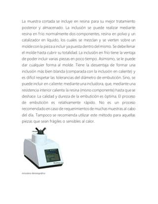 La muestra cortada se incluye en resina para su mejor tratamiento
posterior y almacenado. La inclusión se puede realizar mediante
resina en frío: normalmente dos componentes, resina en polvo y un
catalizador en líquido, los cuales se mezclan y se vierten sobre un
moldecon la piezaa incluir ya puesta dentro delmismo. Se debellenar
el molde hasta cubrir su totalidad. La inclusión en frío tiene la ventaja
de poder incluir varias piezas en poco tiempo. Asimismo, se le puede
dar cualquier forma al molde. Tiene la desventaja de formar una
inclusión más bien blanda (comparada con la inclusión en caliente) y
es difícil respetar las tolerancias del diámetro de embutición. Sino, se
puede incluir en caliente: mediante una incluidora, que, mediante una
resistencia interior calienta la resina (mono componente) hasta que se
deshace. La calidad y dureza de la embutición es óptima. El proceso
de embutición es relativamente rápido. No es un proceso
recomendado en caso de requerimientos de muchas muestras al cabo
del día. Tampoco se recomienda utilizar este método para aquellas
piezas que sean frágiles o sensibles al calor.
Incluidora Metalográfica
 