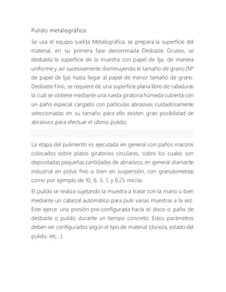 Pulido metalográfico
Se usa el equipo suelda Metalográfica, se prepara la superficie del
material, en su primera fase denominada Desbaste Grueso, se
desbasta la superficie de la muestra con papel de lija, de manera
uniforme y así sucesivamente disminuyendo el tamaño de grano (Nº
de papel de lija) hasta llegar al papel de menor tamaño de grano.
Desbaste Fino, se requiere de una superficie plana libre de ralladuras
la cual se obtiene mediante una rueda giratoria húmeda cubierta con
un paño especial cargado con partículas abrasivas cuidadosamente
seleccionadas en su tamaño para ello existen gran posibilidad de
abrasivos para efectuar el último pulido;
La etapa del pulimento es ejecutada en general con paños macizos
colocados sobre platos giratorios circulares, sobre los cuales son
depositadas pequeñas cantidades de abrasivos, en general diamante
industrial en polvo fino o bien en suspensión, con granulometrías
como por ejemplo de 10, 6, 3, 1, y 0,25 micras
El pulido se realiza sujetando la muestra a tratar con la mano o bien
mediante un cabezal automático para pulir varias muestras a la vez.
Este ejerce una presión pre-configurada hacia el disco o paño de
desbaste o pulido durante un tiempo concreto. Estos parámetros
deben ser configurados según el tipo de material (dureza, estado del
pulido, etc...)
 