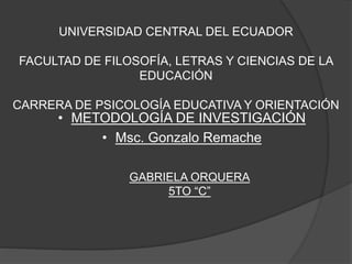 UNIVERSIDAD CENTRAL DEL ECUADOR
FACULTAD DE FILOSOFÍA, LETRAS Y CIENCIAS DE LA
EDUCACIÓN
CARRERA DE PSICOLOGÍA EDUCATIVA Y ORIENTACIÓN
• METODOLOGÍA DE INVESTIGACIÓN
• Msc. Gonzalo Remache
GABRIELA ORQUERA
5TO “C”
 