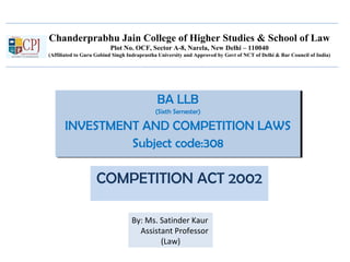 Chanderprabhu Jain College of Higher Studies & School of Law
Plot No. OCF, Sector A-8, Narela, New Delhi – 110040
(Affiliated to Guru Gobind Singh Indraprastha University and Approved by Govt of NCT of Delhi & Bar Council of India)
BA LLB
(Sixth Semester)
INVESTMENT AND COMPETITION LAWS
Subject code:308
BA LLB
(Sixth Semester)
INVESTMENT AND COMPETITION LAWS
Subject code:308
COMPETITION ACT 2002
By: Ms. Satinder Kaur
Assistant Professor
(Law)
 