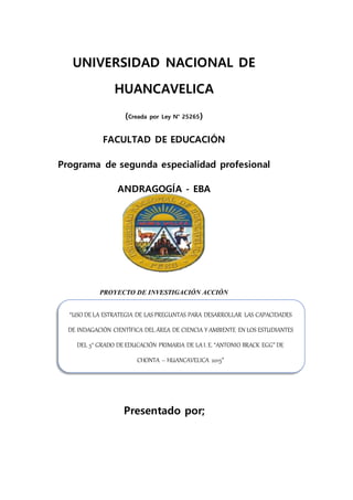 UNIVERSIDAD NACIONAL DE
HUANCAVELICA
(Creada por Ley N° 25265)
FACULTAD DE EDUCACIÓN
Programa de segunda especialidad profesional
ANDRAGOGÍA - EBA
PROYECTO DE INVESTIGACIÓN ACCIÓN
Presentado por;
“USO DE LA ESTRATEGIA DE LAS PREGUNTAS PARA DESARROLLAR LAS CAPACIDADES
DE INDAGACIÓN CIENTÍFICA DEL ÁREA DE CIENCIA Y AMBIENTE EN LOS ESTUDIANTES
DEL 5° GRADO DE EDUCACIÓN PRIMARIA DE LA I. E. “ANTONIO BRACK EGG” DE
CHONTA – HUANCAVELICA 2015”
 