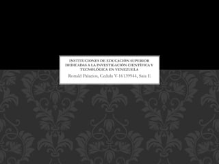 Ronald Palacios, Cedula V-16139944, Saia E
INSTITUCIONES DE EDUCACIÓN SUPERIOR
DEDICADAS A LA INVESTIGACIÓN CIENTÍFICA Y
TECNOLÓGICA EN VENEZUELA
 