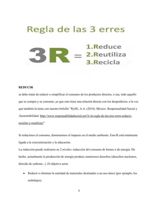 II
REDUCIR
se debe tratar de reducir o simplificar el consumo de los productos directos, o sea, todo aquello
que se compra y se consume, ya que esto tiene una relación directa con los desperdicios, a la vez
que también la tiene con nuestro bolsillo ”RySE, A.A. (2014). Mexico. Responsailidad Social y
,Sustentabilidad. http://www.responsabilidadsocial.net/3r-la-regla-de-las-tres-erres-reducir-
reciclar-y-reutilizar/”
Si reducimos el consumo, disminuimos el impacto en el medio ambiente. Esta R está totalmente
ligada a la concientización y la educación.
La reducción puede realizarse en 2 niveles: reducción del consumo de bienes o de energía. De
hecho, actualmente la producción de energía produce numerosos desechos (desechos nucleares,
dióxido de carbono...). El objetivo sería:
 Reducir o eliminar la cantidad de materiales destinados a un uso único (por ejemplo, los
embalajes).
 