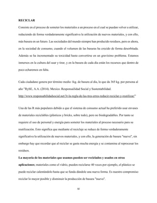 IV
RECICLAR
Consiste en el proceso de someter los materiales a un proceso en el cual se puedan volver a utilizar,
reduciendo de forma verdaderamente significativa la utilización de nuevos materiales, y con ello,
más basura en un futuro. Las sociedades del mundo siempre han producido residuos, pero es ahora,
en la sociedad de consumo, cuando el volumen de las basuras ha crecido de forma desorbitada.
Además se ha incrementado su toxicidad hasta convertirse en un gravísimo problema. Estamos
inmersos en la cultura del usar y tirar, y en la basura de cada día están los recursos que dentro de
poco echaremos en falta.
Cada ciudadano genera por término medio 1kg. de basura al día, lo que da 365 kg. por persona al
año ”RySE, A.A. (2014). Mexico. Responsailidad Social y Sustentabilidad.
http://www.responsabilidadsocial.net/3r-la-regla-de-las-tres-erres-reducir-reciclar-y-reutilizar/”
Una de las R más populares debido a que el sistema de consumo actual ha preferido usar envases
de materiales reciclables (plásticos y bricks, sobre todo), pero no biodegradables. Por tanto se
requiere el uso de personal y energía para someter los materiales al proceso necesario para su
reutilización. Esto significa que mediante el reciclaje se reduce de forma verdaderamente
significativa la utilización de nuevos materiales, y con ello, la generación de basura "nueva", sin
embargo hay que recordar que al reciclar se gasta mucha energía y se contamina al reprocesar los
residuos.
La mayoría de los materiales que usamos pueden ser reciclados y usados en otras
aplicaciones; materiales como el vidrio, pueden reciclarse 40 veces por ejemplo, el plástico se
puede reciclar calentándolo hasta que se funda dándole una nueva forma. Es nuestro compromiso
reciclar lo mayor posible y disminuir la producción de basura "nueva".
 