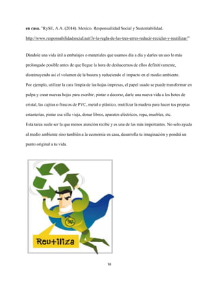 VI
en casa. ”RySE, A.A. (2014). Mexico. Responsailidad Social y Sustentabilidad.
http://www.responsabilidadsocial.net/3r-la-regla-de-las-tres-erres-reducir-reciclar-y-reutilizar/”
Dándole una vida útil a embalajes o materiales que usamos día a día y darles un uso lo más
prolongado posible antes de que llegue la hora de deshacernos de ellos definitivamente,
disminuyendo así el volumen de la basura y reduciendo el impacto en el medio ambiente.
Por ejemplo, utilizar la cara limpia de las hojas impresas, el papel usado se puede transformar en
pulpa y crear nuevas hojas para escribir, pintar o decorar, darle una nueva vida a los botes de
cristal, las cajitas o frascos de PVC, metal o plástico, reutilizar la madera para hacer tus propias
estanterías, pintar esa silla vieja, donar libros, aparatos eléctricos, ropa, muebles, etc.
Esta tarea suele ser la que menos atención recibe y es una de las más importantes. No solo ayuda
al medio ambiente sino también a la economía en casa, desarrolla tu imaginación y pondrá un
punto original a tu vida.
 