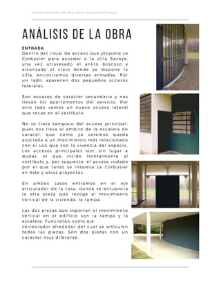 Dentro del ritual de acceso que propone Le
Corbusier para acceder a la villa Savoye,
una vez atravesado el anillo boscoso y
alcanzado el claro donde se dispone la
villa, encontramos diversas entradas. Por
un lado, aparecen dos pequeños accesos
laterales.
Son accesos de carácter secundario y nos
llevan los apartamentos del servicio. Por
otro lado vemos un nuevo acceso lateral
que recae en el vestíbulo.
No se trata tampoco del acceso principal,
pues nos lleva al ámbito de la escalera de
caracol, que como ya veremos queda
asociada a un movimiento más relacionado
con el uso que con la vivencia del espacio.
Los accesos principales son, sin lugar a
dudas, el que incide frontalmente al
vestíbulo y, por supuesto, el acceso rodado
por el que tanto se interesa Le Corbusier
en éste y otros proyectos.
En ambos casos entramos en el eje
articulador de la casa, donde se encuentra
la otra pieza que recoge el movimiento
vertical de la vivienda, la rampa.
Las dos piezas que soportan el movimiento
vertical en el edificio son la rampa y la
escalera. Funcionan como eje
vertebrador alrededor del cual se articulan
todas las piezas. Son dos piezas con un
carácter muy diferente.
INVESTIGACIÓN DE UNA OBRA ARQUITECTÓNICA
ANÁLISIS DE LA OBRA
ENTRADA
 