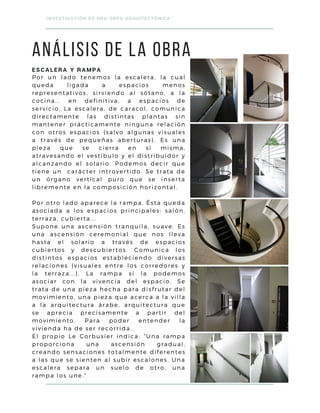 Por un lado tenemos la escalera, la cual
queda ligada a espacios menos
representativos, sirviendo al sótano, a la
cocina... en definitiva, a espacios de
servicio. La escalera, de caracol, comunica
directamente las distintas plantas sin
mantener prácticamente ninguna relación
con otros espacios (salvo algunas visuales
a través de pequeñas aberturas). Es una
pieza que se cierra en sí misma,
atravesando el vestíbulo y el distribuidor y
alcanzando el solario. Podemos decir que
tiene un carácter introvertido. Se trata de
un órgano vertical puro que se inserta
libremente en la composición horizontal.
Por otro lado aparece la rampa. Ésta queda
asociada a los espacios principales: salón,
terraza, cubierta...
Supone una ascensión tranquila, suave. Es
una ascensión ceremonial que nos lleva
hasta el solario a través de espacios
cubiertos y descubiertos. Comunica los
distintos espacios estableciendo diversas
relaciones (visuales entre los corredores y
la terraza...). La rampa sí la podemos
asociar con la vivencia del espacio. Se
trata de una pieza hecha para disfrutar del
movimiento, una pieza que acerca a la villa
a la arquitectura árabe, arquitectura que
se aprecia precisamente a partir del
movimiento. Para poder entender la
vivienda ha de ser recorrida.
El propio Le Corbusier indica: “Una rampa
proporciona una ascensión gradual,
creando sensaciones totalmente diferentes
a las que se sienten al subir escalones. Una
escalera separa un suelo de otro, una
rampa los une."
INVESTIGACIÓN DE UNA OBRA ARQUITECTÓNICA
ANÁLISIS DE LA OBRA
ESCALERA Y RAMPA
 