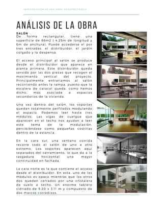 De forma rectangular, tiene una
superficie de 86m2 ( 4.25m de longitud y
6m de anchura). Puede accederse el por
tres entradas: el distribuidor, el jardín
colgado y la despensa.
El acceso principal al salón se produce
desde el distribuidor que aparece en
planta primera. Este distribuidor queda
servido por las dos piezas que recogen el
movimiento vertical del proyecto.
Principalmente entraríamos al salón
recorriendo antes la rampa, puesto que la
escalera de caracol queda, como hemos
dicho, más asociada a espacios
secundarios de la vivienda.
Una vez dentro del salón, los soportes
quedan totalmente perfilados modulando
el espacio. Podemos leer hasta tres
módulos. Las vigas de cuelgue que
aparecen en el techo nos ayudan a leer
este tema de la modulación,
percibiéndose como pequeñas costillas
dentro de la estancia.
En la cara sur, una ventana corrida
recorre todo el salón de uno a otro
extremo. Los soportes aparecen aquí
separados del cerramiento, lo que da a la
rasgadura horizontal una mayor
continuidad en fachada.
La cara norte es la que contiene el acceso
desde el distribuidor. En esta, uno de los
módulos es opaco mientras que los otros
dos quedan cerrados por una cristalera
de suelo a techo. Un enorme tablero
vidriado de 9.20 x 3.11 m y compuesto de
dos marcos corredizos.
INVESTIGACIÓN DE UNA OBRA ARQUITECTÓNICA
ANÁLISIS DE LA OBRA
SALÓN
 