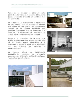 Parte de la terraza se abre al cielo,
permitiendo vistas del solario. Otra parte
queda cubierta creando un ámbito más
resguardado.
En la terraza, el suelo tiene la apariencia
de una malla. Esto es debido al césped
que crece en las juntas del pavimento.
Dentro de la terraza aparecen dos
grandes jardineras. Así, se manifiesta la
idea de Le Corbusier de recuperar el
jardín en la zona superior de la casa.
Junto a la rasgadura de la cara este
aparece una mesa que, empotrada en uno
de los pilotis vuela, desafiando a la
gravedad. Entorno a esta mesa podemos
leer un espacio de relación y
esparcimiento.
La rampa, ahora ya totalmente
descubierta, continúa su tranquila
ascensión en el ámbito del jardín colgado
hasta alcanzar el solario.
INVESTIGACIÓN DE UNA OBRA ARQUITECTÓNICA
 