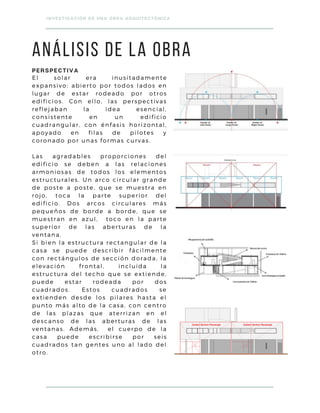 PERSPECTIVA
El solar era inusitadamente
expansivo: abierto por todos lados en
lugar de estar rodeado por otros
edificios. Con ello, las perspectivas
reflejaban la idea esencial,
consistente en un edificio
cuadrangular, con énfasis horizontal,
apoyado en filas de pilotes y
coronado por unas formas curvas.
Las agradables proporciones del
edificio se deben a las relaciones
armoniosas de todos los elementos
estructurales. Un arco circular grande
de poste a poste, que se muestra en
rojo, toca la parte superior del
edificio. Dos arcos circulares más
pequeños de borde a borde, que se
muestran en azul, toco en la parte
superior de las aberturas de la
ventana.
Si bien la estructura rectangular de la
casa se puede describir fácilmente
con rectángulos de sección dorada, la
elevación frontal, incluida la
estructura del techo que se extiende,
puede estar rodeada por dos
cuadrados. Estos cuadrados se
extienden desde los pilares hasta el
punto más alto de la casa, con centro
de las plazas que aterrizan en el
descanso de las aberturas de las
ventanas. Además, el cuerpo de la
casa puede escribirse por seis
cuadrados tan gentes uno al lado del
otro.
INVESTIGACIÓN DE UNA OBRA ARQUITECTÓNICA
ANÁLISIS DE LA OBRA
 