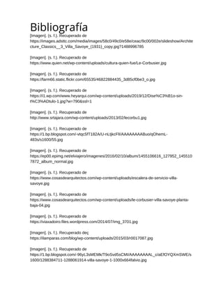 Bibliografía
[Imagen]. (s. f.). Recuperado de
https://images.adsttc.com/media/images/58c0/49c0/e58e/ceac/9c00/002e/slideshow/Archite
cture_Classics__3_Villa_Savoye_(1931)_copy.jpg?1488996785
[Imagen]. (s. f.). Recuperado de
https://www.quien.net/wp-content/uploads/cultura-quien-fue/Le-Corbusier.jpg
[Imagen]. (s. f.). Recuperado de
https://farm66.static.flickr.com/65535/46822884435_3d85cf0be3_o.jpg
[Imagen]. (s. f.). Recuperado de
https://i1.wp.com/www.heyarqui.com/wp-content/uploads/2019/12/Dise%C3%B1o-sin-
t%C3%ADtulo-1.jpg?w=790&ssl=1
[Imagen]. (s. f.). Recuperado de
http://www.srtajara.com/wp-content/uploads/2013/02/lecorbu1.jpg
[Imagen]. (s. f.). Recuperado de
https://1.bp.blogspot.com/-vtqc5fT182A/U-nLtjkcFlI/AAAAAAAABuo/qOhemL-
483s/s1600/55.jpg
[Imagen]. (s. f.). Recuperado de
https://ep00.epimg.net/elviajero/imagenes/2016/02/10/album/1455106616_127952_145510
7872_album_normal.jpg
[Imagen]. (s. f.). Recuperado de
https://www.cosasdearquitectos.com/wp-content/uploads/escalera-de-servicio-villa-
savoye.jpg
[Imagen]. (s. f.). Recuperado de
https://www.cosasdearquitectos.com/wp-content/uploads/le-corbusier-villa-savoye-planta-
baja-04.jpg
[Imagen]. (s. f.). Recuperado de
https://viaxadoiro.files.wordpress.com/2014/07/img_3701.jpg
[Imagen]. (s. f.). Recuperado deç
https://ilamparas.com/blog/wp-content/uploads/2015/03/r0017087.jpg
[Imagen]. (s. f.). Recuperado de
https://1.bp.blogspot.com/-96yL3sMEMk/T9oSvd5sCMI/AAAAAAAAL_c/aEfOYQXmSWE/s
1600/1288384711-1288061914-villa-savoye-1-1000x664falvio.jpg
 