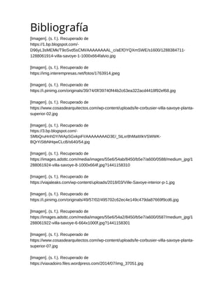 Bibliografía
[Imagen]. (s. f.). Recuperado de
https://1.bp.blogspot.com/-
D96yL3sMEMk/T9oSvd5sCMI/AAAAAAAAL_c/aEfOYQXmSWE/s1600/1288384711-
1288061914-villa-savoye-1-1000x664falvio.jpg
[Imagen]. (s. f.). Recuperado de
https://img.interempresas.net/fotos/1763914.jpeg
[Imagen]. (s. f.). Recuperado de
https://i.pinimg.com/originals/39/74/0f/39740f44b2c63ea322acd4418f92ef68.jpg
[Imagen]. (s. f.). Recuperado de
https://www.cosasdearquitectos.com/wp-content/uploads/le-corbusier-villa-savoye-planta-
superior-02.jpg
[Imagen]. (s. f.). Recuperado de
https://3.bp.blogspot.com/-
SMbQruHnhDY/WApSGxkpiFI/AAAAAAAAD3E/_5tLxr8hMaItIIkVSWWK-
BQrYiStbNHqwCLcB/s640/54.jpg
[Imagen]. (s. f.). Recuperado de
https://images.adsttc.com/media/images/55e6/54ab/8450/b5e7/a600/0588/medium_jpg/1
288061924-villa-savoye-8-1000x664f.jpg?1441158310
[Imagen]. (s. f.). Recuperado de
https://viajaleaks.com/wp-content/uploads/2018/03/Ville-Savoye-interior-p-1.jpg
[Imagen]. (s. f.). Recuperado de
https://i.pinimg.com/originals/49/57/02/495702c62ec4e149c479da87669f9cd6.jpg
[Imagen]. (s. f.). Recuperado de
https://images.adsttc.com/media/images/55e6/54a2/8450/b5e7/a600/0587/medium_jpg/1
288061922-villa-savoye-6-664x1000f.jpg?1441158301
[Imagen]. (s. f.). Recuperado de
https://www.cosasdearquitectos.com/wp-content/uploads/le-corbusier-villa-savoye-planta-
superior-07.jpg
[Imagen]. (s. f.). Recuperado de
https://viaxadoiro.files.wordpress.com/2014/07/img_37051.jpg


 