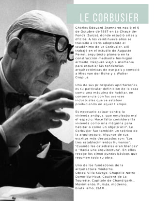 LE CORBUSIER
Charles Edouard Jeanneret nació el 6
de Octubre de 1887 en La Chaux-de-
Fonds (Suiza), donde estudió artes y
oficios. A los veintinueve años se
trasladó a París adoptando el
seudónimo de Le Corbusier, allí
trabajó en el estudio de Auguste
Perret, arquitecto pionero en la
construcción mediante hormigón
armado. Después viajó a Alemania
para estudiar las tendencias
arquitectónicas de ese país y conoció
a Mies van der Rohe y a Walter
Gropius.
Una de sus principales aportaciones,
es su particular definición de la casa
como una máquina de habitar, en
consonancia con los avances
industriales que se estaban
produciendo en aquel tiempo.
Es necesario actuar contra la
vivienda antigua, que empleaba mal
el espacio. Hace falta considerar la
vivienda como una máquina para
habitar o como un objeto útil". Le
Corbusier fue también un teórico de
la arquitectura. Algunos de sus
escritos más destacados son: "Los
tres establecimientos humanos",
"Cuando las catedrales eran blancas"
o "Hacia una arquitectura". En ellos
recoge los cinco puntos básicos que
resumen toda su obra.
Uno de los fundadores de la
arquitectura moderna.
Obras: Villa Savoye, Chapelle Notre-
Dame-du-Haut, Couvent de La
Tourette, Capitole de Chandigarh...
Movimiento: Purista, moderno,
brutalismo, CIAM...
 
