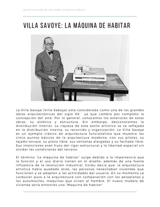 La Villa Savoye (Villa Saboya) está considerada como una de las grandes
obras arquitectónicas del siglo XX, ya que cambió por completo la
concepción del arte. Por lo general, conocemos los exteriores de estas
obras: su estética y estructura. Sin embargo, desconocemos la
distribución interior. La riqueza de este estilo artístico se ve reflejada
en la distribución interna, su recorrido y organización. La Villa Savoye
es un ejemplo clásico de arquitectura funcionalista que muestra los
cinco puntos básicos de la arquitectura moderna, con sus pilotes, su
tejado-terraza, su plano libre, sus ventanas alargadas y su fachada libre.
Sus intenciones eran fruto del rigor estructural y la libertad espacial sin
olvidar las condiciones del terreno.
El término “La máquina de habitar” surge debido a la importancia que
la función y el uso diario tienen en el diseño; además de una fuerte
influencia de la revolución industrial. Corbu decía que, la arquitectura
artistica había quedado atrás, las personas nesesitaban viviendas que
funcionen y se adapten a las actividades del usuario. En su momento Le
corbusier puso a la arquitectura con comparación con los aeroplanos y
los automoviles, maquinas que sirven al hombre. El nuevo modelo de
vivienda sería entonces una “Maquina de habitar”
INVESTIGACIÓN DE UNA OBRA ARQUITECTÓNICA
viLLA SAVOYE: La máquina de habitar
 