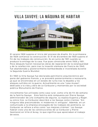 viLLA SAVOYE: La máquina de habitar
INVESTIGACIÓN DE UNA OBRA ARQUITECTÓNICA
El verano 1928 supone el inicio del proceso de diseño. En la primavera
de 1929 comienza la construcción. El 31 de diciembre de 1929 supone el
fin de los trabajos de construcción. Es en junio de 1931 cuando se
produce la entrega de la casa. Fue pues construida entre 1928 y 1931.
Poco después fueron necesarias obras de reparación de la estanqueidad
y de la calefacción, pero tras la invasión alemana de Francia de 1940,
fue abandonada y posteriormente bombardeada e incendiada durante
la Segunda Guerra Mundial.
En 1963 la Villa Savoye fue declarada patrimonio arquitectónico por
parte del gobierno francés, y se procedió posteriormente a restaurarla,
ya que se encontraba en un estado de ruina tras la dejadez y los
ataques sufridos en la guerra. Actualmente es una "casa-museo",
dedicada a la vida y obra de Le Corbusier y mantenida por la sociedad
pública Monuments de France.
Inicialmente fue utilizada como casa rural, como villa de fin de semana
de la familia Savoye, . Esta familia está compuesta por Pierre Savoye,
administrador de una compañía de seguros, su esposa Eugenia y Roger,
su único hijo. Le Corbusier describió a los Savoye como clientes: “Sin
ninguna idea preconcebida: ni modernos ni antiguos”. Además, en un
comunicado a la empresa encargada de los trabajos de jardinería, Le
Corbusier se refiere a ellos como “sus mejores clientes”. Los Savoye
habían visto una de las construcciones de Le Corbusier y Pierre
Jeanneret en Ville-d´Avray, lo que significa que apreciaban el trabajo
de estos.
 