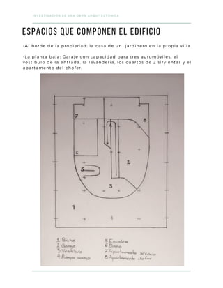 -Al borde de la propiedad: la casa de un jardinero en la propia villa.
-La planta baja: Garaje con capacidad para tres automóviles, el
vestíbulo de la entrada, la lavandería, los cuartos de 2 sirvientas y el
apartamento del chofer.
ESPACIOS que componen el edificio
INVESTIGACIÓN DE UNA OBRA ARQUITECTÓNICA
 