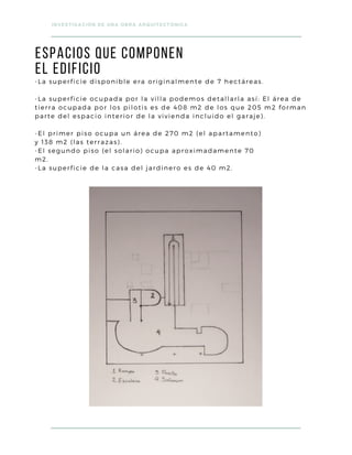 ESPACIOS que componen
el edificio
INVESTIGACIÓN DE UNA OBRA ARQUITECTÓNICA
-La superficie disponible era originalmente de 7 hectáreas.
-La superficie ocupada por la villa podemos detallarla así: El área de
tierra ocupada por los pilotis es de 408 m2 de los que 205 m2 forman
parte del espacio interior de la vivienda incluido el garaje).
-El primer piso ocupa un área de 270 m2 (el apartamento)
y 138 m2 (las terrazas).
-El segundo piso (el solario) ocupa aproximadamente 70
m2.
-La superficie de la casa del jardinero es de 40 m2.
 