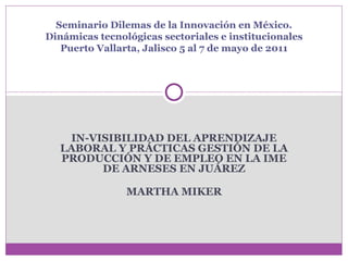 IN-VISIBILIDAD DEL APRENDIZAJE LABORAL Y PRÁCTICAS GESTIÓN DE LA PRODUCCIÓN Y DE EMPLEO EN LA IME DE ARNESES EN JUÁREZ MARTHA MIKER Seminario Dilemas de la Innovación en México. Dinámicas tecnológicas sectoriales e institucionales Puerto Vallarta, Jalisco 5 al 7 de mayo de 2011 