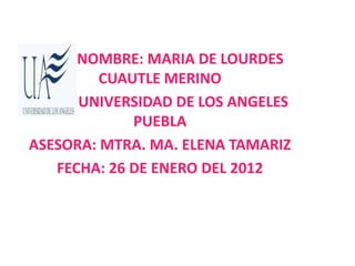 NOMBRE: MARIA DE LOURDES
         CUAUTLE MERINO
UDEA: UNIVERSIDAD DE LOS ANGELES
             PUEBLA
ASESORA: MTRA. MA. ELENA TAMARIZ
   FECHA: 26 DE ENERO DEL 2012
 