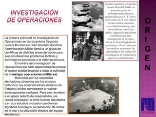 O
R
I
G
E
N
I.U.P.S.M
La primera actividad de Investigación de
Operaciones se dio durante la Segunda
Guerra Mundial en Gran Bretaña, donde la
Administración Militar llamó a un grupo de
científicos de distintas áreas del saber para
que estudiaran los problemas tácticos y
estratégicos asociados a la defensa del país.
El nombre de Investigación de
Operaciones fue dado aparentemente porque
el equipo estaba llevando a cabo la actividad
de investigar operaciones (militares).
Motivados por los resultados
alentadores obtenidos por los equipos
británicos, los administradores militares de
Estados Unidos comenzaron a realizar
investigaciones similares. Para eso reunieron
a un grupo selecto de especialistas, los
cuales empezaron a tener buenos resultados
y en sus estudios incluyeron problemas
logísticos complejos, la planeación de minas
en el mar y la utilización efectiva del equipo
electrónico.
 