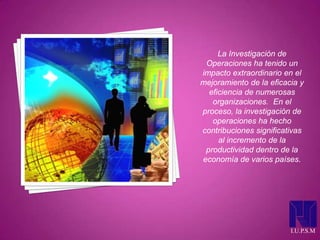 I.U.P.S.M
La Investigación de
Operaciones ha tenido un
impacto extraordinario en el
mejoramiento de la eficacia y
eficiencia de numerosas
organizaciones. En el
proceso, la investigación de
operaciones ha hecho
contribuciones significativas
al incremento de la
productividad dentro de la
economía de varios países.
 