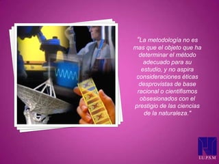 “La metodología no es
mas que el objeto que ha
determinar el método
adecuado para su
estudio, y no aspira
consideraciones éticas
desprovistas de base
racional o cientifismos
obsesionados con el
prestigio de las ciencias
de la naturaleza."
I.U.P.S.M
 