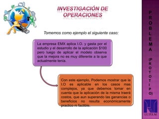 P
R
O
B
L
E
M
A
(P
R
O
T
O
T
I
P
O)
I.U.P.S.M
La empresa EMX aplica I.O. y gasta por el
estudio y el desarrollo de la aplicación $100
pero luego de aplicar el modelo observa
que la mejora no es muy diferente a la que
actualmente tenía.
Tomemos como ejemplo el siguiente caso:
Con este ejemplo, Podemos mostrar que la
I.O es aplicable en los casos mas
complejos, ya que debemos tomar en
cuenta que la aplicación de la misma traerá
costos, que aun superando las ganancias o
beneficios no resulta económicamente
practico ni factible.
 
