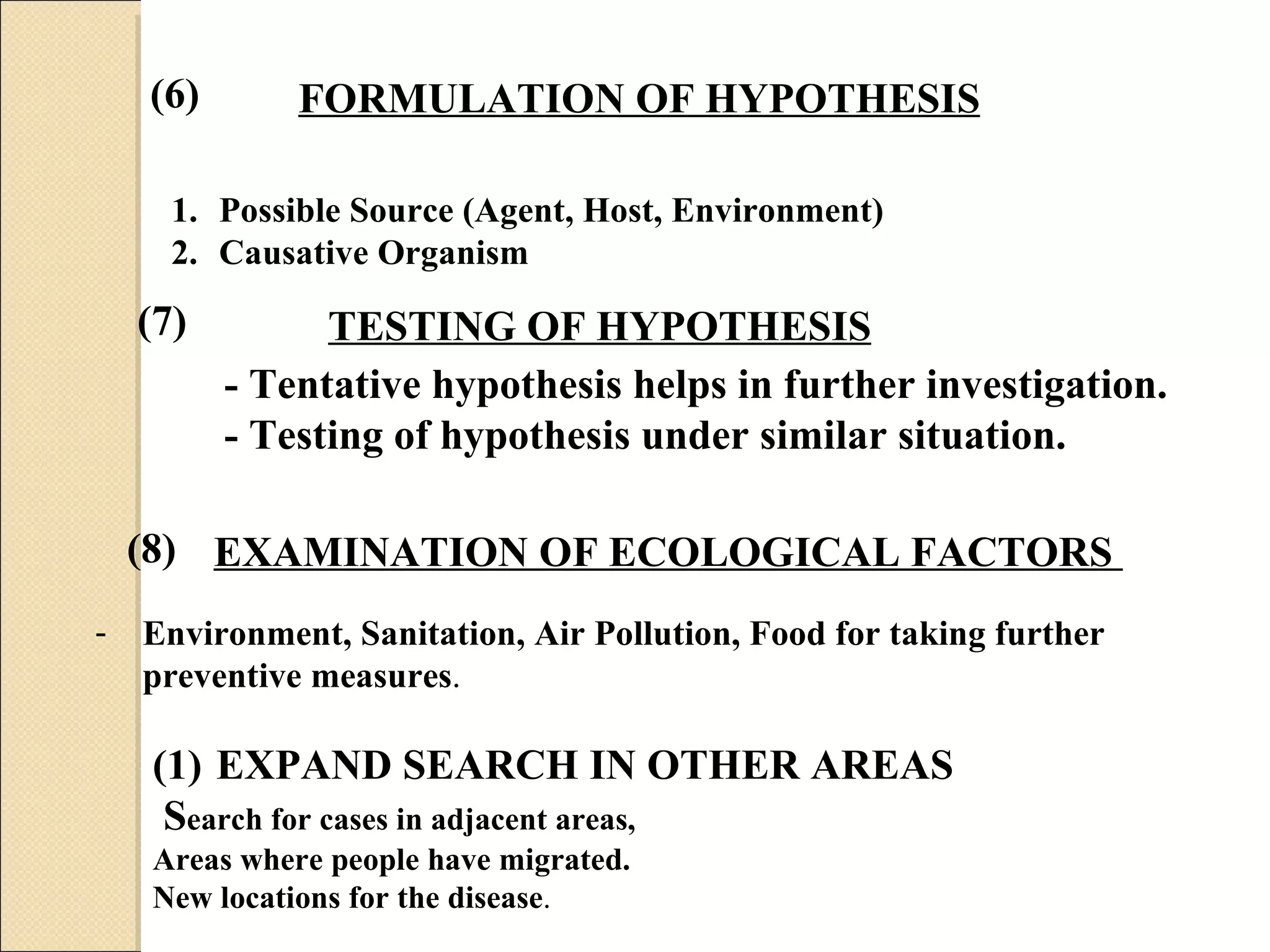 FORMULATION OF HYPOTHESIS   Possible Source (Agent, Host, Environment) Causative Organism EXAMINATION OF ECOLOGICAL FACTORS   Environment, Sanitation, Air Pollution, Food for taking further  preventive measures .  (6) - Tentative hypothesis helps in further investigation. - Testing of hypothesis   under similar situation. (7) (8) TESTING OF HYPOTHESIS EXPAND SEARCH IN OTHER AREAS S earch for cases in adjacent areas, Areas where people have migrated. New locations for the disease . 