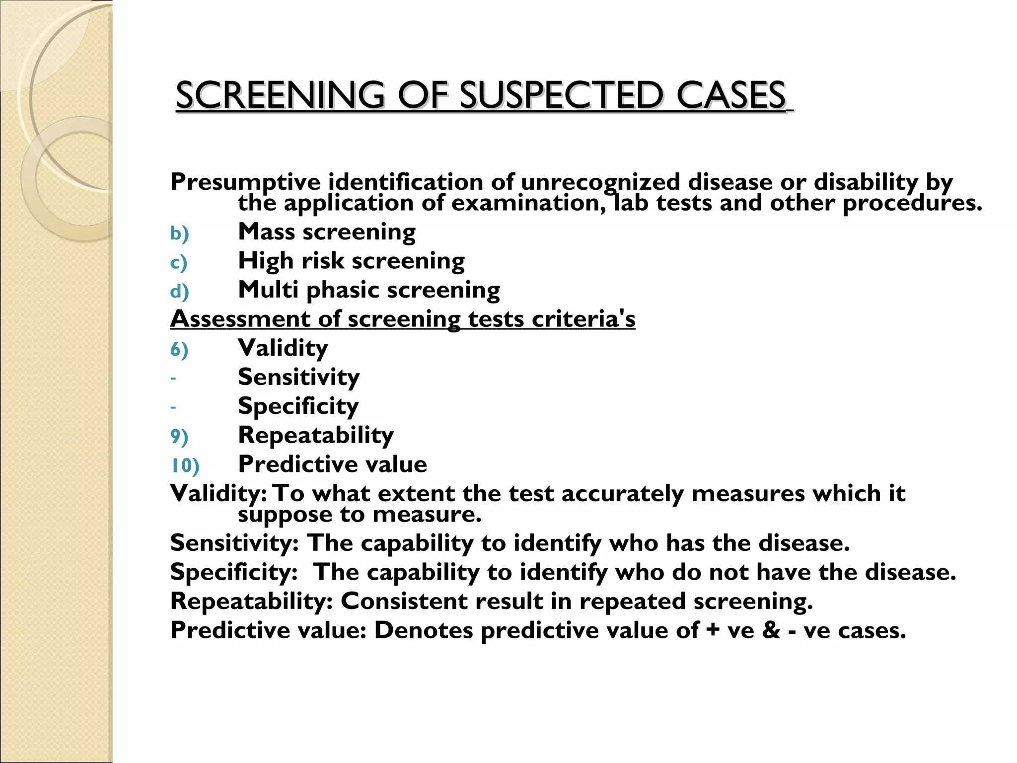 SCREENING OF SUSPECTED CASES   Presumptive identification of unrecognized disease or disability by the application of examination, lab tests and other procedures. Mass screening  High risk screening  Multi phasic screening Assessment of screening tests criteria's Validity  Sensitivity  Specificity  Repeatability  Predictive value Validity: To what extent the test accurately measures which it suppose to measure. Sensitivity: The capability to identify who has the disease. Specificity:  The capability to identify who do not have the disease. Repeatability: Consistent result in repeated screening. Predictive value: Denotes predictive value of + ve & - ve cases.   