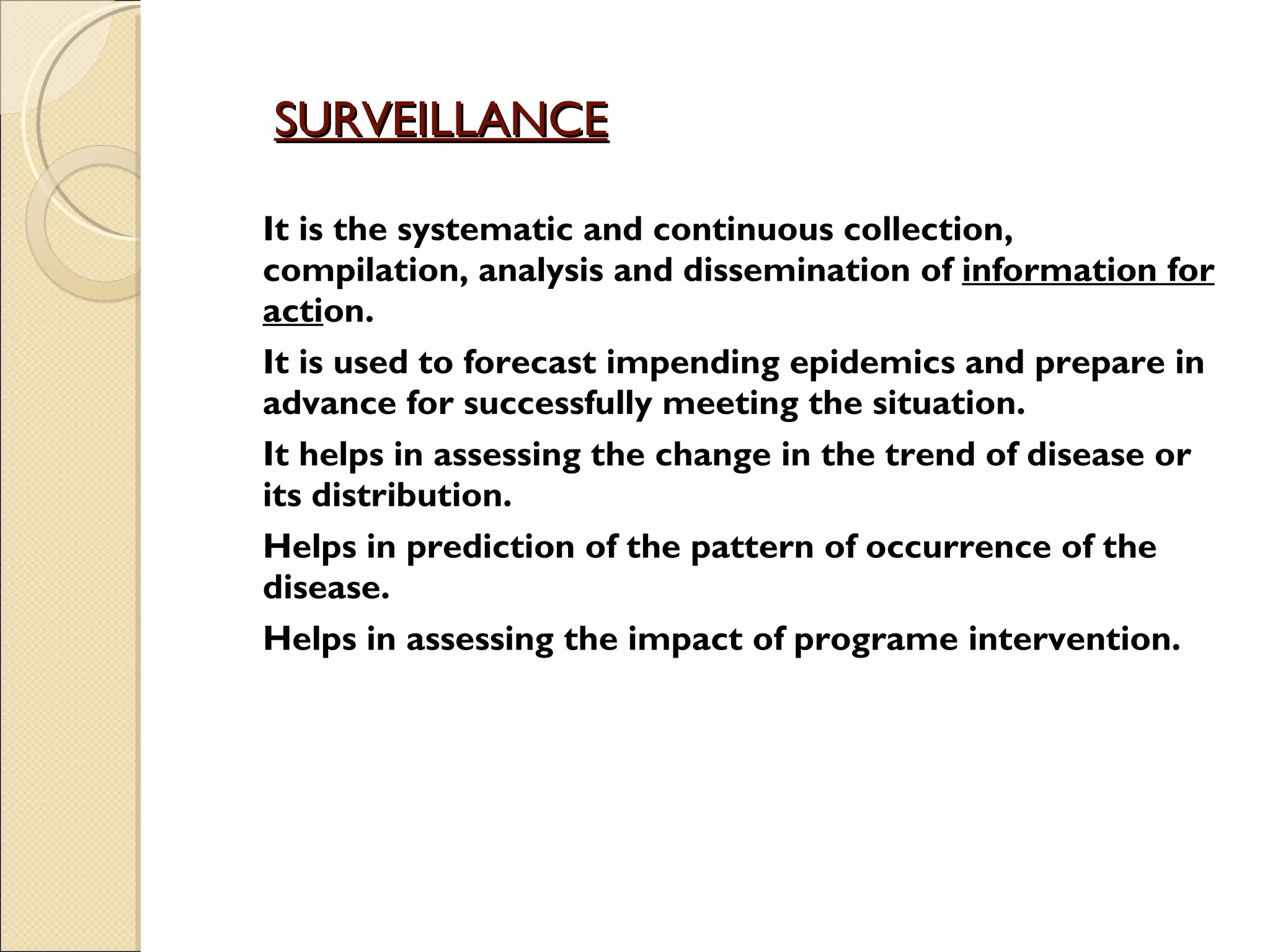 SURVEILLANCE   It is the systematic and continuous collection, compilation, analysis and dissemination of  information for acti on. It is used to forecast impending epidemics and prepare in advance for successfully meeting the situation. It helps in assessing the change in the trend of disease or its distribution.  Helps in prediction of the pattern of occurrence of the disease. Helps in assessing the impact of programe intervention.  