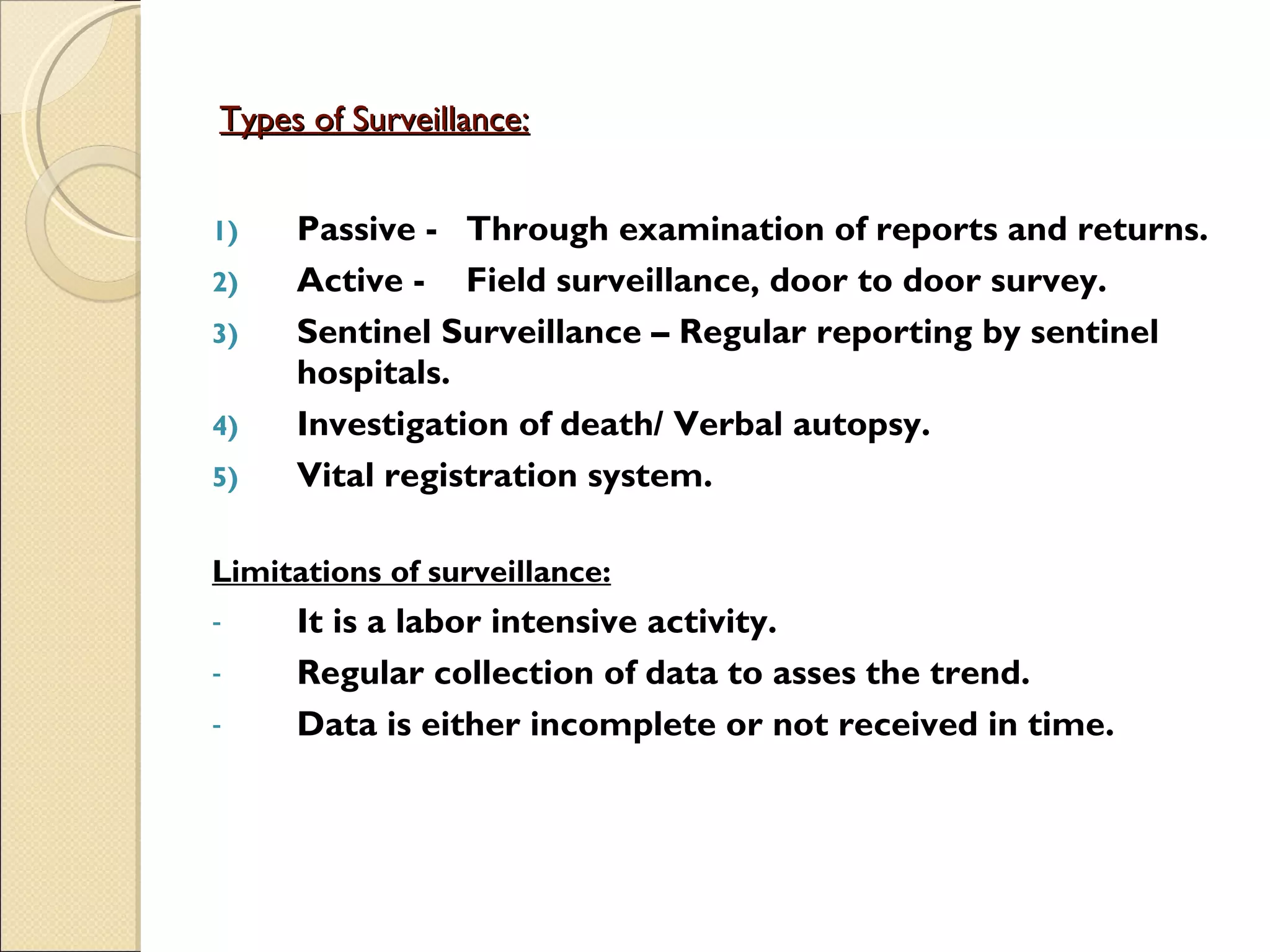 Types of Surveillance:   Passive - Through examination of reports and returns. Active - Field surveillance, door to door survey. Sentinel Surveillance – Regular reporting by sentinel hospitals. Investigation of death/ Verbal autopsy. Vital registration system. Limitations of surveillance: It is a labor intensive activity. Regular collection of data to asses the trend. Data is either incomplete or not received in time.  