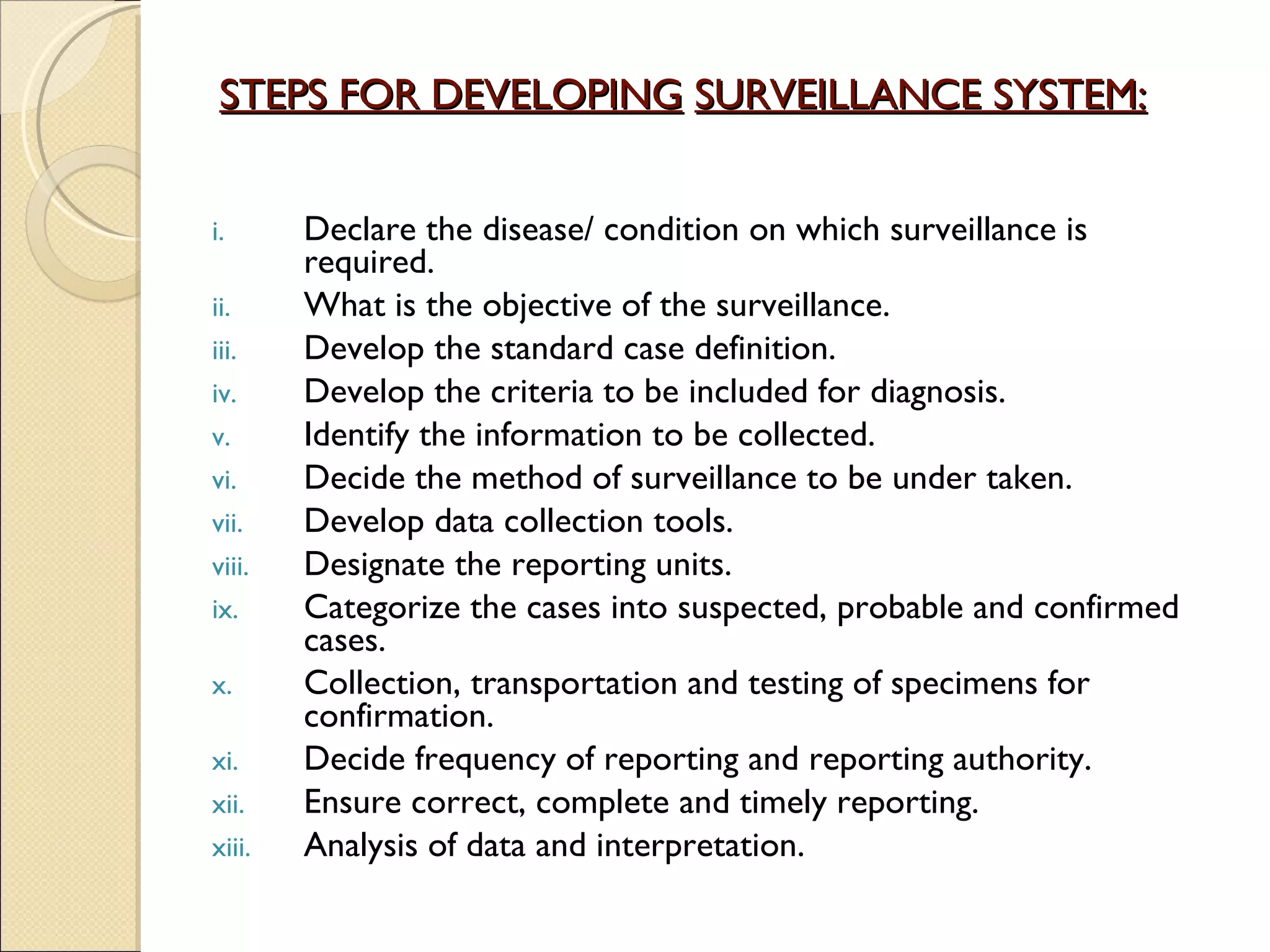 STEPS FOR DEVELOPING   SURVEILLANCE SYSTEM: Declare the disease/ condition on which surveillance is required. What is the objective of the surveillance.  Develop the standard case definition. Develop the criteria to be included for diagnosis. Identify the information to be collected. Decide the method of surveillance to be under taken. Develop data collection tools. Designate the reporting units. Categorize the cases into suspected, probable and confirmed cases. Collection, transportation and testing of specimens for confirmation.  Decide frequency of reporting and reporting authority. Ensure correct, complete and timely reporting. Analysis of data and interpretation. 