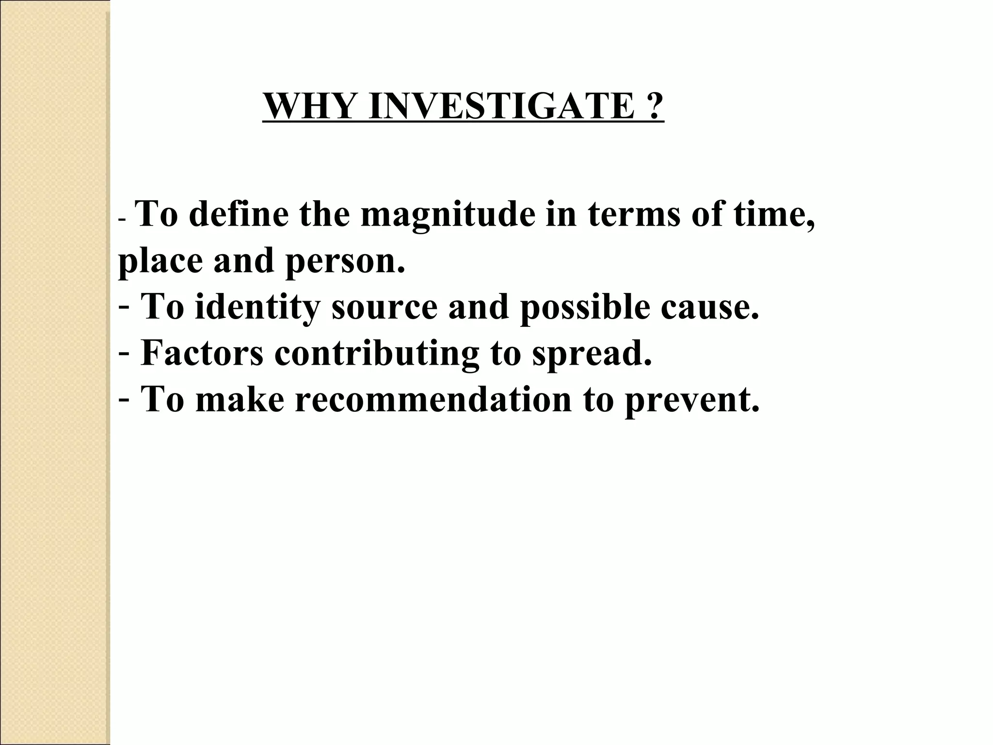 WHY INVESTIGATE ? -  To define the magnitude in terms of time, place and person.  To identity source and possible cause.  Factors contributing to spread.  To make recommendation to prevent.  