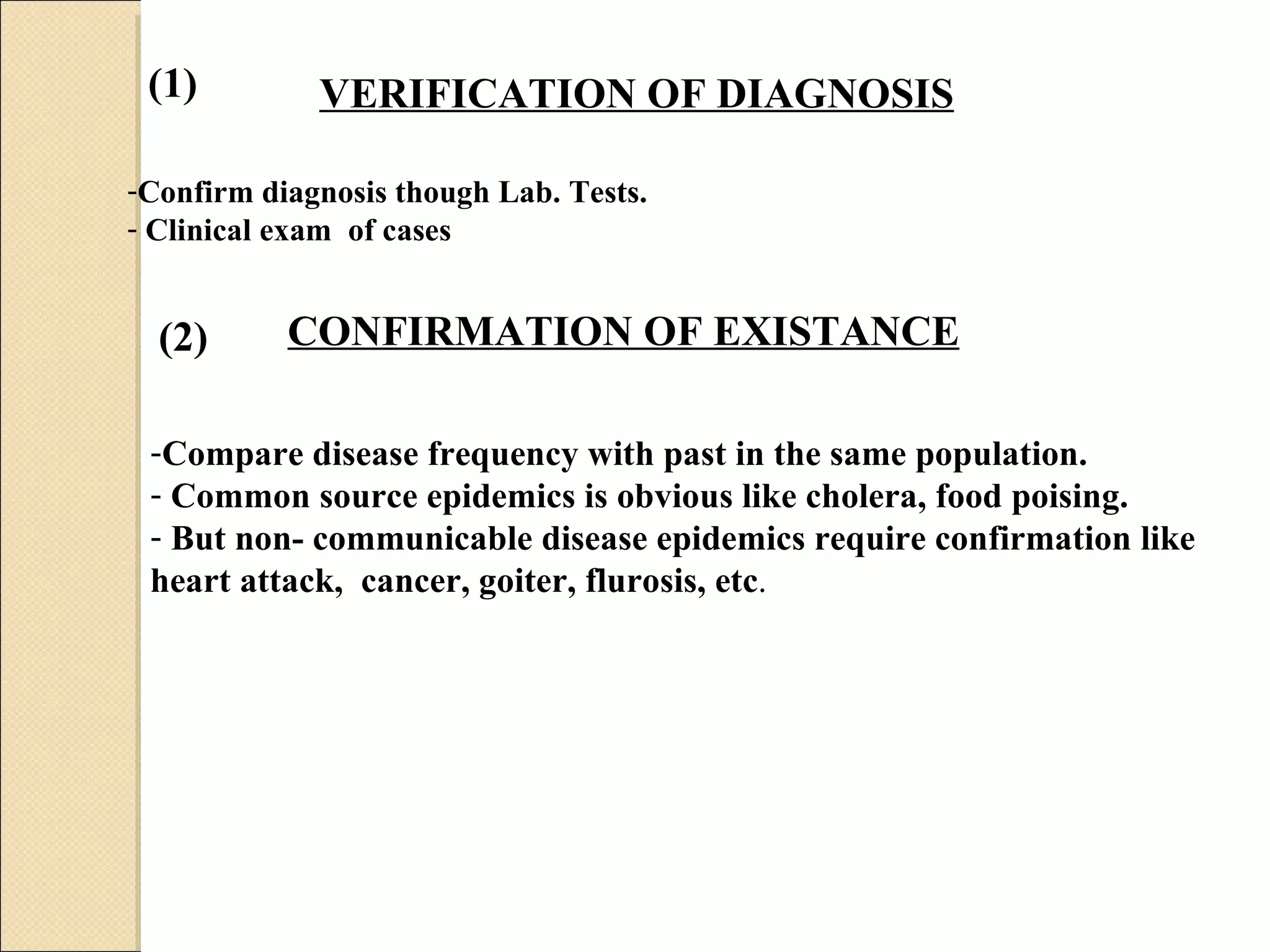 VERIFICATION OF DIAGNOSIS   Confirm diagnosis though Lab. Tests.  Clinical exam  of cases CONFIRMATION OF EXISTANCE   Compare disease frequency with past in the same population.  Common source epidemics is obvious like cholera, food poising. But non- communicable disease epidemics require confirmation like heart attack,  cancer, goiter, flurosis, etc .  (1) (2) 