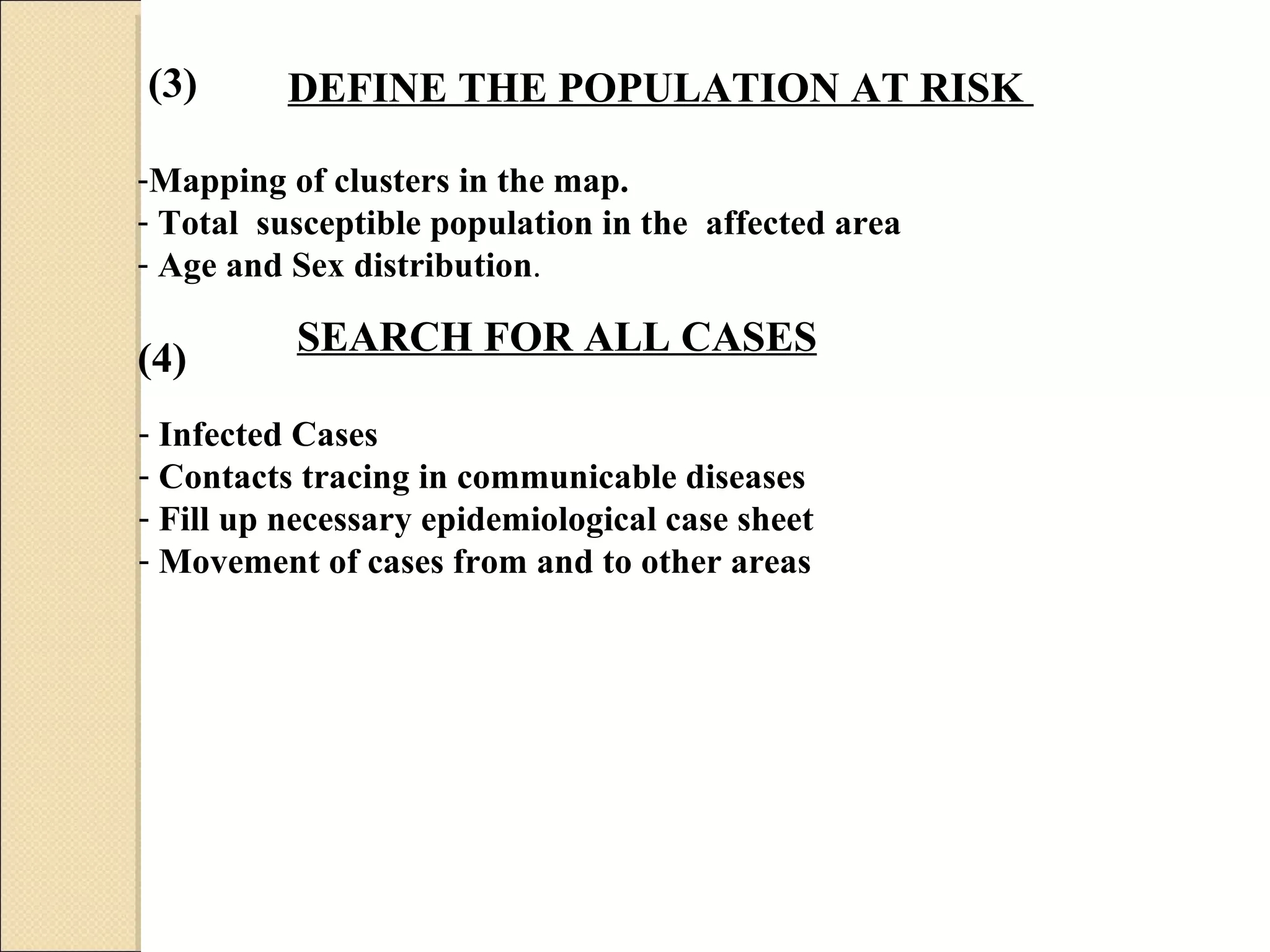 DEFINE THE POPULATION AT RISK  Mapping of clusters in the map. Total  susceptible population in the  affected area  Age and Sex distribution .  SEARCH FOR ALL CASES   Infected Cases  Contacts tracing in communicable diseases  Fill up necessary epidemiological case sheet  Movement of cases from and to other areas  (3) (4) 