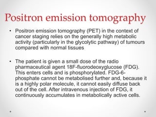 Positron emission tomography
• Positron emission tomography (PET) in the context of
cancer staging relies on the generally high metabolic
activity (particularly in the glycolytic pathway) of tumours
compared with normal tissues
• The patient is given a small dose of the radio
pharmaceutical agent 18F-ﬂuorodeoxyglucose (FDG).
This enters cells and is phosphorylated. FDG-6-
phosphate cannot be metabolised further and, because it
is a highly polar molecule, it cannot easily diffuse back
out of the cell. After intravenous injection of FDG, it
continuously accumulates in metabolically active cells.
 