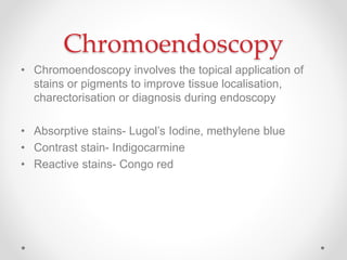 Chromoendoscopy
• Chromoendoscopy involves the topical application of
stains or pigments to improve tissue localisation,
charectorisation or diagnosis during endoscopy
• Absorptive stains- Lugol’s Iodine, methylene blue
• Contrast stain- Indigocarmine
• Reactive stains- Congo red
 