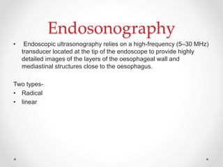 Endosonography
• Endoscopic ultrasonography relies on a high-frequency (5–30 MHz)
transducer located at the tip of the endoscope to provide highly
detailed images of the layers of the oesophageal wall and
mediastinal structures close to the oesophagus.
Two types-
• Radical
• linear
 