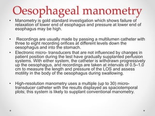 Oesophageal manometry
• Manometry is gold standard investigation which shows failure of
relaxation of lower end of esophagus and pressure at lower end of
esophagus may be high.
• Recordings are usually made by passing a multilumen catheter with
three to eight recording oriﬁces at different levels down the
oesophagus and into the stomach.
• Electronic micro- transducers that are not inﬂuenced by changes in
patient position during the test have gradually supplanted perfusion
systems. With either system, the catheter is withdrawn progressively
up the oesophagus, and recordings are taken at intervals of 0.5–1.0
cm to measure the length and pressure of the LOS and assess
motility in the body of the oesophagus during swallowing.
• High-resolution manometry uses a multiple (up to 30) micro-
transducer catheter with the results displayed as spaciotemporal
plots; this system is likely to supplant conventional manometry.
 