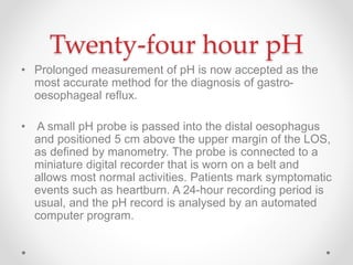 Twenty-four hour pH
• Prolonged measurement of pH is now accepted as the
most accurate method for the diagnosis of gastro-
oesophageal reﬂux.
• A small pH probe is passed into the distal oesophagus
and positioned 5 cm above the upper margin of the LOS,
as deﬁned by manometry. The probe is connected to a
miniature digital recorder that is worn on a belt and
allows most normal activities. Patients mark symptomatic
events such as heartburn. A 24-hour recording period is
usual, and the pH record is analysed by an automated
computer program.
 