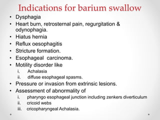 Indications for barium swallow
• Dysphagia
• Heart burn, retrosternal pain, regurgitation &
odynophagia.
• Hiatus hernia
• Reflux oesophagitis
• Stricture formation.
• Esophageal carcinoma.
• Motility disorder like
i. Achalasia
ii. diffuse esophageal spasms.
• Pressure or invasion from extrinsic lesions.
• Assessment of abnormality of
i. pharyngo esophageal junction including zenkers diverticulum
ii. cricoid webs
iii. cricopharyngeal Achalasia.
 
