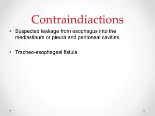 Contraindiactions
• Suspected leakage from esophagus into the
mediastinum or pleura and peritoneal cavities.
• Tracheo-esophageal fistula
 