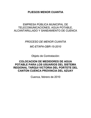 PLIEGOS MENOR CUANTIA



      EMPRESA PÚBLICA MUNICIPAL DE
   TELECOMUNICACIONES, AGUA POTABLE,
ALCANTARILLADO Y SANEAMIENTO DE CUENCA



       PROCESO DE MENOR CUANTIA
          MC-ETAPA-OBR-15-2010


           Objeto de Contratación:

   COLOCACION DE MEDIDORES DE AGUA
 POTABLE PARA LOS USUARIOS DEL SISTEMA
REGIONAL TARQUI VICTORIA DEL PORTETE DEL
  CANTON CUENCA PROVINCIA DEL AZUAY

          Cuenca, febrero de 2010
 