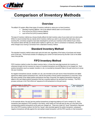 Comparison of Inventory Methods           1




     Comparison of Inventory Methods

                                                    Overview
The eMaint X3 system offers three types of inventory methods to value your on-hand inventory:
                Standard Inventory Method - this is the default method used in an X3 account
                First In/First Out (FIFO) Inventory Method
                Last In/First Out (LIFO) Inventory Method

The type of inventory method you choose directly affects the total inventory value of your stock and non-stock parts.
While it is recommended that you decide which inventory method you wish to use during the initial setup of your
inventory file, conversion programs have been developed to convert your inventory to the method of your choice.
The sections below will help you decide which method is right for you, and if a conversion is necessary, will explain
what changes occur during a conversion from a Standard inventory method.


                                  Standard Inventory Method
The standard inventory method values each part at its last cost, regardless of the history of purchase and receipt
price of that part. The formula consists of multiplying your current On-hand amount by the Item Cost on the detail
view of the part file.


                                      FIFO Inventory Method
FIFO inventory method is when the oldest inventory items, or those that were first received into inventory (or
otherwise brought into the inventory by means of a positive transaction) are the first items to be charged out. Each
positive transaction (such as receipts, transfers in, etc.) is recorded by transaction date to the part record as it comes
into your inventory.

As negative transactions (issues, transfers out, etc.) are recorded to the part record, those transactions are tallied
against the oldest positive transactions first, until the full quantity of those positive transactions is consumed. Once
the entire quantity of the oldest positive transactions has been consumed, the negative transactions (issues) are
tallied to the next oldest positive transaction that has a quantity waiting to be removed from inventory. The FIFO
process continues in this “first in/first out” sequence for all transactions on the part record.




In the example above, the part has two positive transactions (a beginning balance of 5 and a receipt of 3). Each
transaction was assigned a FIFO quantity in the history, which starts at 0 and will work its way up to the total of the
corresponding positive transactions as the parts are charged out. There are a total of 6 “issue” transactions. Because
this is the FIFO inventory method, the first five “issues” were recorded against the earlier transaction; subsequent
negative transactions will tally against the next earliest receipt transaction until the FIFO quantity on that transaction




                                               ©2007 eMaint Enterprises LLC