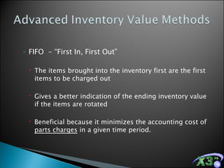 FIFO  - “First In, First Out” The items brought into the inventory first are the first items to be charged out  Gives a better indication of the ending inventory value if the items are rotated Beneficial because it minimizes the accounting cost of  parts charges  in a given time period. 